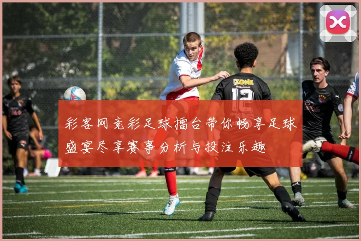彩客网竞彩足球擂台带你畅享足球盛宴尽享赛事分析与投注乐趣