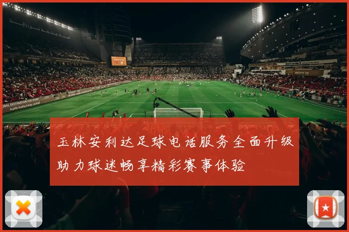 玉林安利达足球电话服务全面升级助力球迷畅享精彩赛事体验