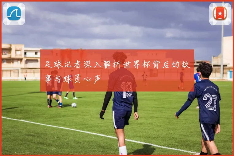 足球记者深入解析世界杯背后的故事与球员心声