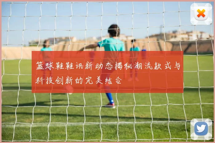 篮球鞋鞋讯新动态揭秘潮流款式与科技创新的完美结合