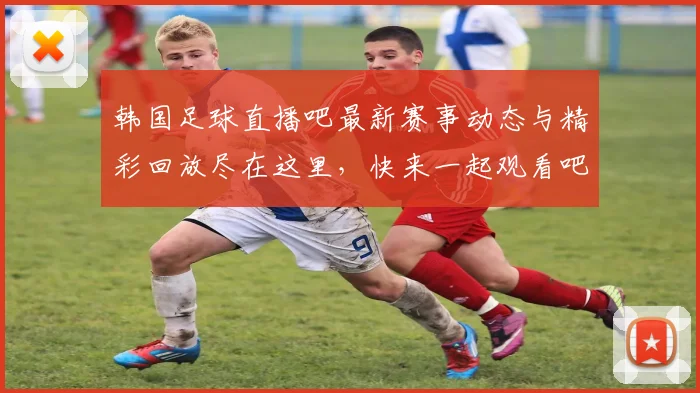 韩国足球直播吧最新赛事动态与精彩回放尽在这里，快来一起观看吧