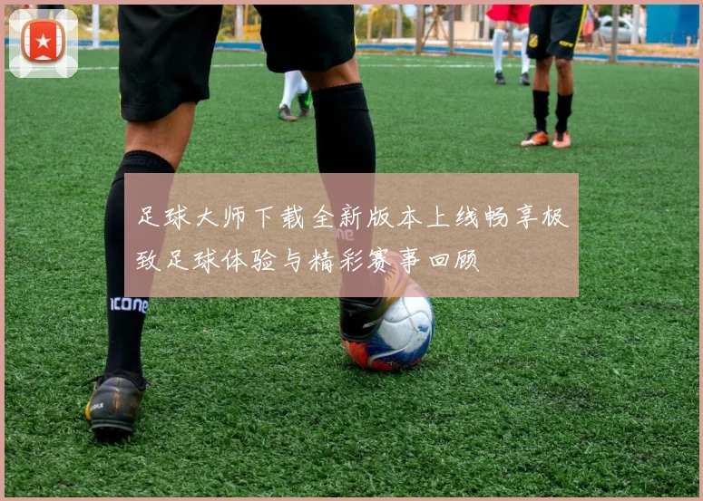 足球大师下载全新版本上线畅享极致足球体验与精彩赛事回顾