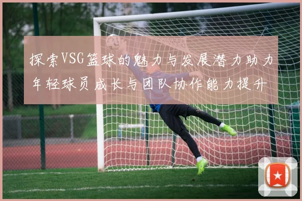 探索VSG篮球的魅力与发展潜力助力年轻球员成长与团队协作能力提升