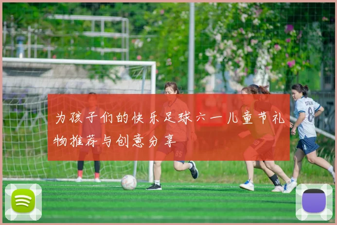 为孩子们的快乐足球六一儿童节礼物推荐与创意分享