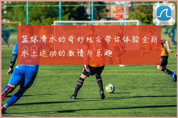 篮球滑水的奇妙结合带你体验全新水上运动的激情与乐趣
